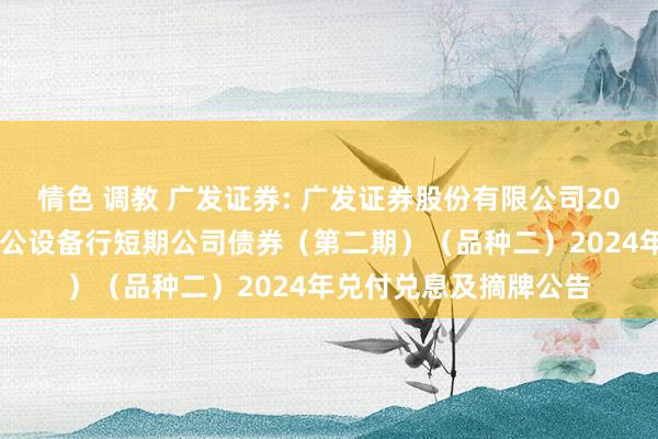 情色 调教 广发证券: 广发证券股份有限公司2024年面向专科投资者公设备行短期公司债券(第二期)(品种二)2024年兑付兑息及摘牌公告