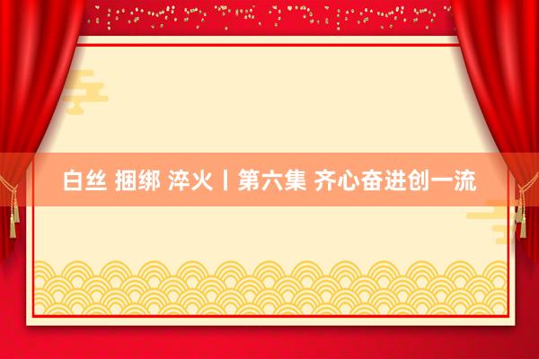 白丝 捆绑 淬火丨第六集 齐心奋进创一流
