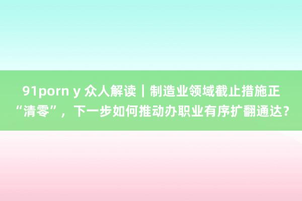 91porn y 众人解读｜制造业领域截止措施正“清零”，下一步如何推动办职业有序扩翻通达？
