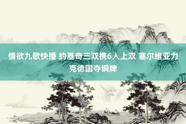 情欲九歌快播 约基奇三双携6人上双 塞尔维亚力克德国夺铜牌