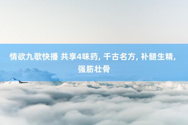 情欲九歌快播 共享4味药， 千古名方， 补髓生精， 强筋壮骨