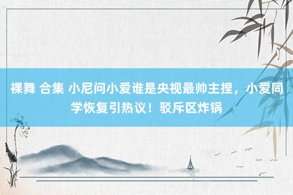 裸舞 合集 小尼问小爱谁是央视最帅主捏，小爱同学恢复引热议！驳斥区炸锅