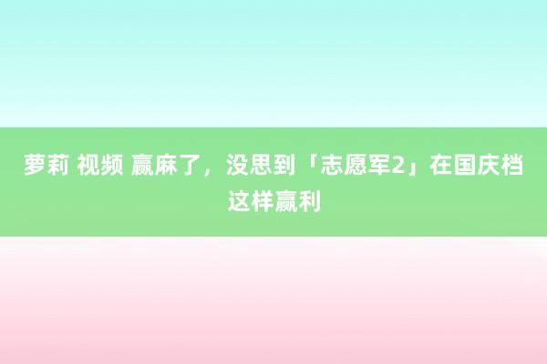 萝莉 视频 赢麻了，没思到「志愿军2」在国庆档这样赢利