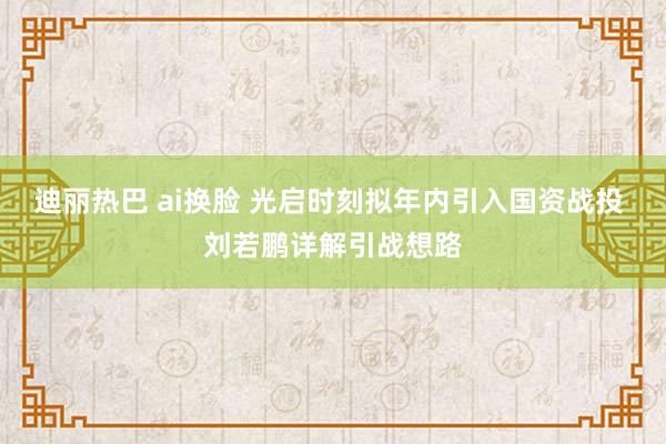 迪丽热巴 ai换脸 光启时刻拟年内引入国资战投 刘若鹏详解引战想路