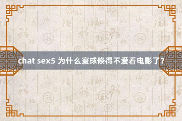 chat sex5 为什么寰球倏得不爱看电影了？
