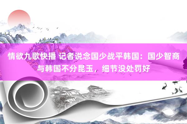情欲九歌快播 记者说念国少战平韩国：国少智商与韩国不分昆玉，细节没处罚好