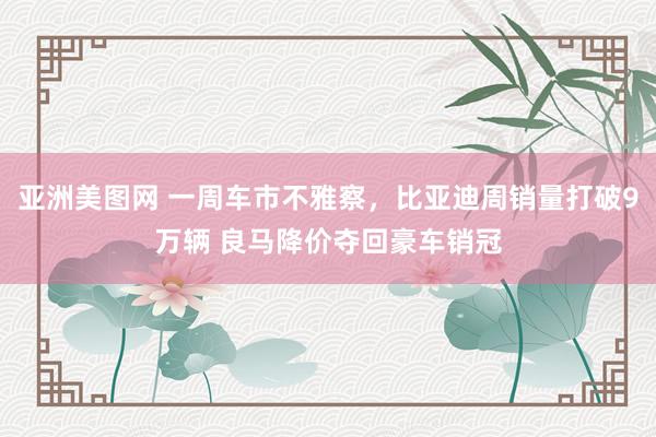 亚洲美图网 一周车市不雅察，比亚迪周销量打破9万辆 良马降价夺回豪车销冠