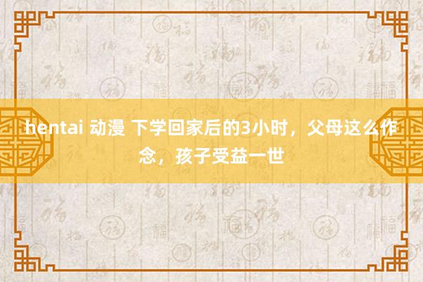 hentai 动漫 下学回家后的3小时，父母这么作念，孩子受益一世