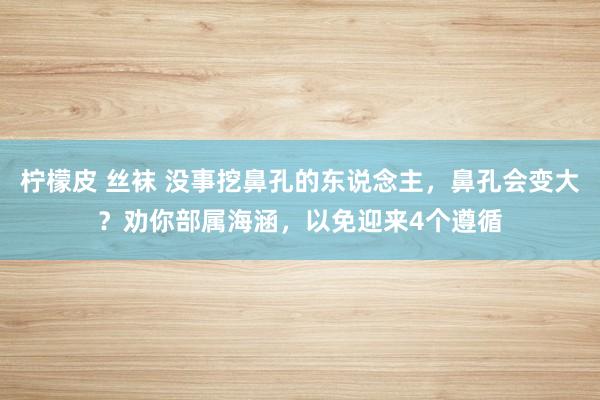 柠檬皮 丝袜 没事挖鼻孔的东说念主，鼻孔会变大？劝你部属海涵，以免迎来4个遵循