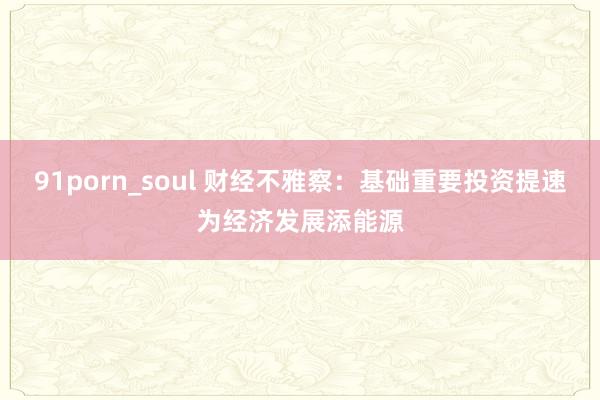 91porn_soul 财经不雅察：基础重要投资提速为经济发展添能源