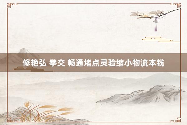 修艳弘 拳交 畅通堵点灵验缩小物流本钱