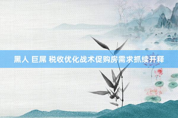 黑人 巨屌 税收优化战术促购房需求抓续开释