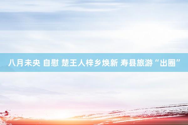 八月未央 自慰 楚王人梓乡焕新 寿县旅游“出圈”