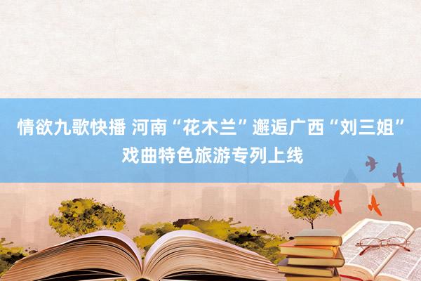 情欲九歌快播 河南“花木兰”邂逅广西“刘三姐” 戏曲特色旅游专列上线