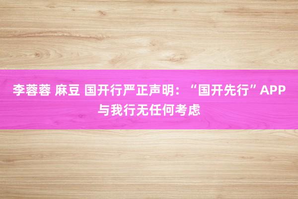 李蓉蓉 麻豆 国开行严正声明：“国开先行”APP与我行无任何考虑
