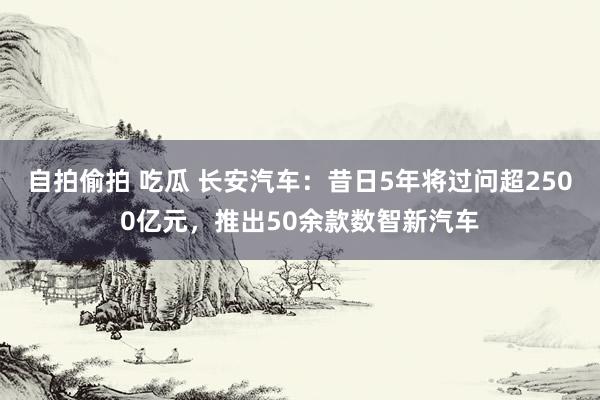 自拍偷拍 吃瓜 长安汽车：昔日5年将过问超2500亿元，推出50余款数智新汽车
