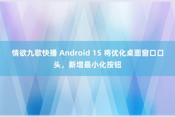 情欲九歌快播 Android 15 将优化桌面窗口口头，新增最小化按钮