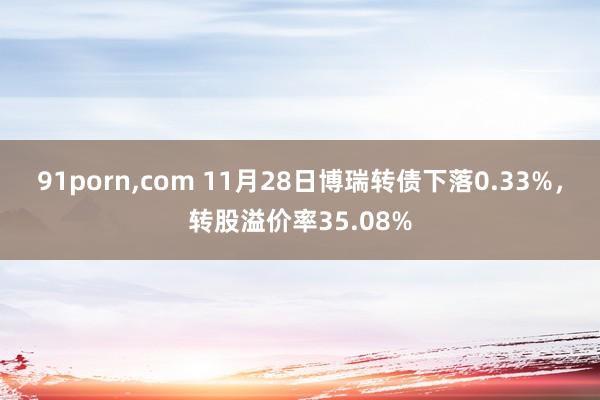 91porn，com 11月28日博瑞转债下落0.33%，转股溢价率35.08%