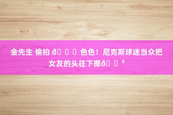 金先生 偷拍 🙈色色！尼克斯球迷当众把女友的头往下摁😳