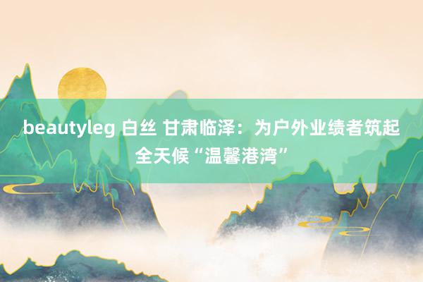 beautyleg 白丝 甘肃临泽：为户外业绩者筑起全天候“温馨港湾”