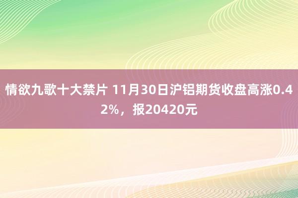 情欲九歌十大禁片 11月30日沪铝期货收盘高涨0.42%，报20420元