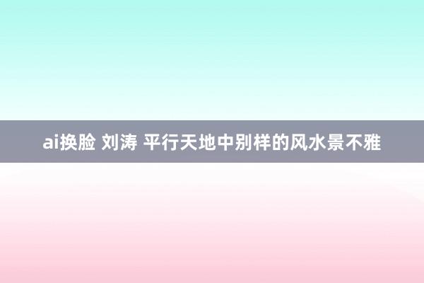 ai换脸 刘涛 平行天地中别样的风水景不雅