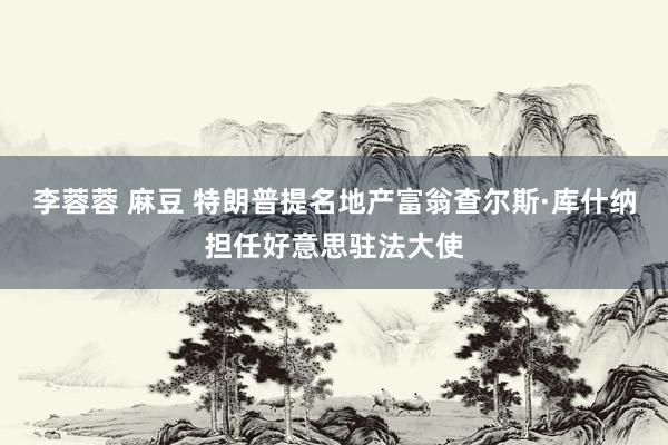 李蓉蓉 麻豆 特朗普提名地产富翁查尔斯·库什纳担任好意思驻法大使