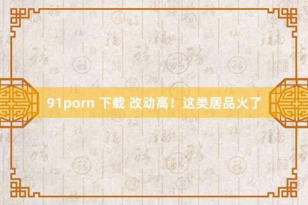 91porn 下载 改动高！这类居品火了