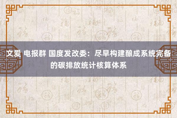 文爱 电报群 国度发改委：尽早构建酿成系统完备的碳排放统计核算体系
