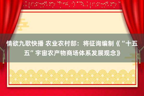 情欲九歌快播 农业农村部：将征询编制《“十五五”宇宙农产物商场体系发展观念》