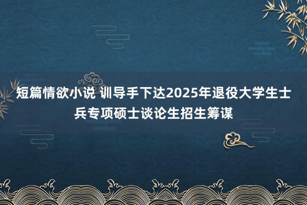 短篇情欲小说 训导手下达2025年退役大学生士兵专项硕士谈论生招生筹谋