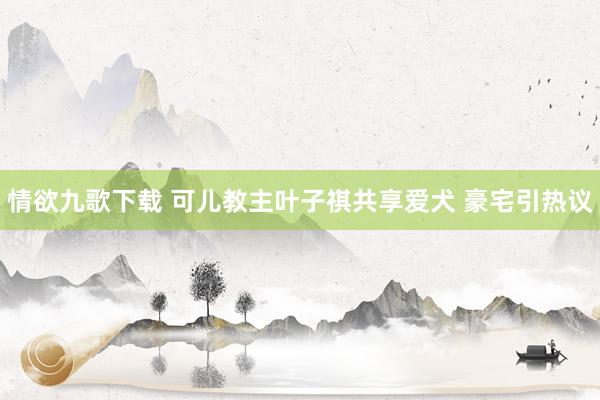 情欲九歌下载 可儿教主叶子祺共享爱犬 豪宅引热议