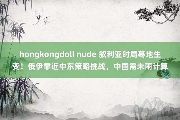 hongkongdoll nude 叙利亚时局蓦地生变！俄伊靠近中东策略挑战，中国需未雨计算