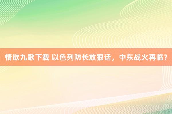 情欲九歌下载 以色列防长放狠话，中东战火再临？