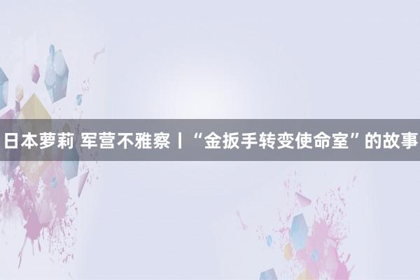日本萝莉 军营不雅察丨“金扳手转变使命室”的故事
