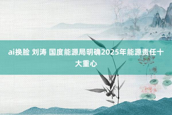 ai换脸 刘涛 国度能源局明确2025年能源责任十大重心
