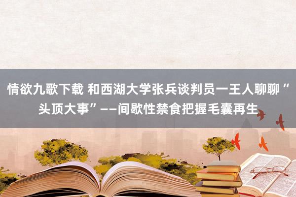 情欲九歌下载 和西湖大学张兵谈判员一王人聊聊“头顶大事”——间歇性禁食把握毛囊再生
