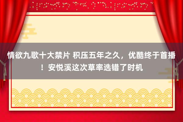情欲九歌十大禁片 积压五年之久,优酷终于首播!安悦溪这次草率选错了时机