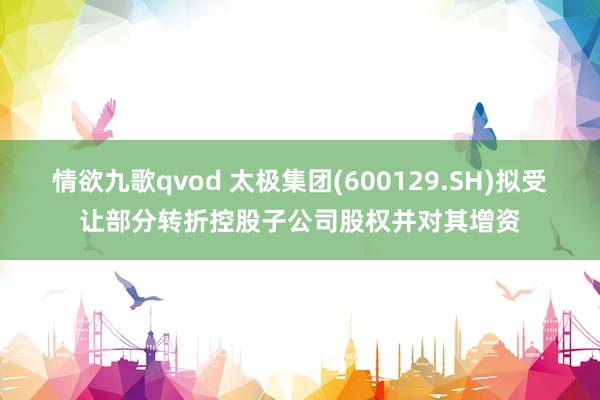 情欲九歌qvod 太极集团(600129.SH)拟受让部分转折控股子公司股权并对其增资