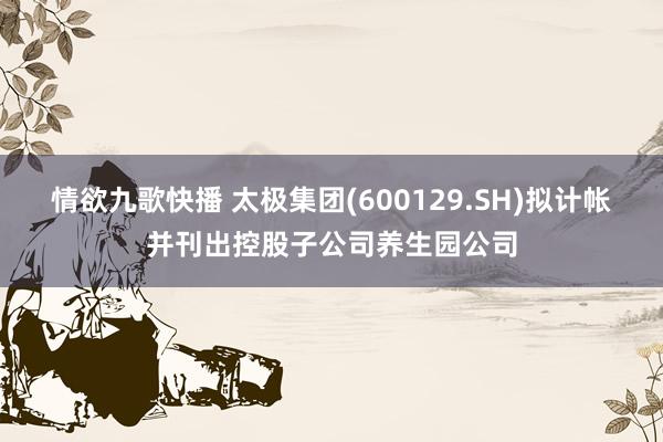 情欲九歌快播 太极集团(600129.SH)拟计帐并刊出控股子公司养生园公司
