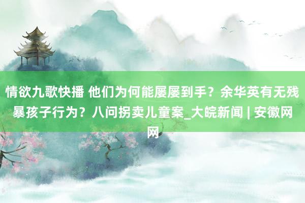 情欲九歌快播 他们为何能屡屡到手？余华英有无残暴孩子行为？八问拐卖儿童案_大皖新闻 | 安徽网