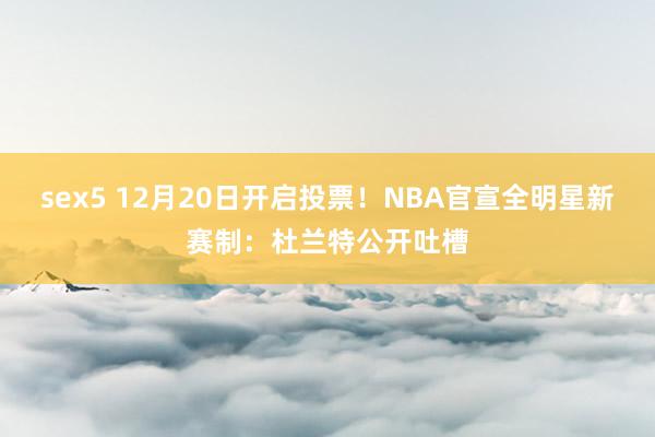 sex5 12月20日开启投票！NBA官宣全明星新赛制：杜兰特公开吐槽