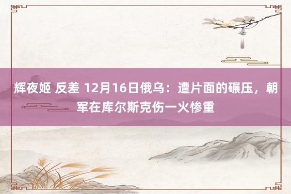 辉夜姬 反差 12月16日俄乌：遭片面的碾压，朝军在库尔斯克伤一火惨重