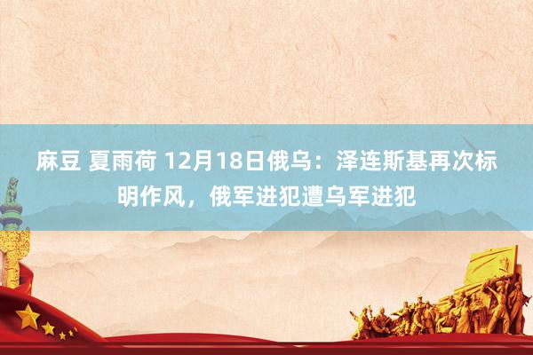 麻豆 夏雨荷 12月18日俄乌：泽连斯基再次标明作风，俄军进犯遭乌军进犯