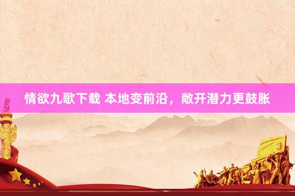 情欲九歌下载 本地变前沿，敞开潜力更鼓胀