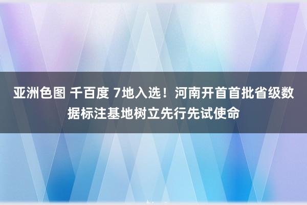 亚洲色图 千百度 7地入选！河南开首首批省级数据标注基地树立先行先试使命