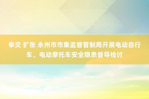 拳交 扩张 永州市市集监督管制局开展电动自行车、电动摩托车安全隐患督导检讨