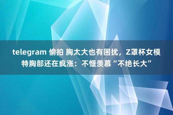 telegram 偷拍 胸太大也有困扰，Z罩杯女模特胸部还在疯涨：不惬羡慕“不绝长大”