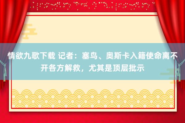 情欲九歌下载 记者：塞鸟、奥斯卡入籍使命离不开各方解救，尤其是顶层批示