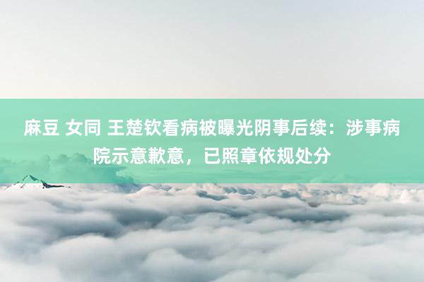 麻豆 女同 王楚钦看病被曝光阴事后续：涉事病院示意歉意，已照章依规处分